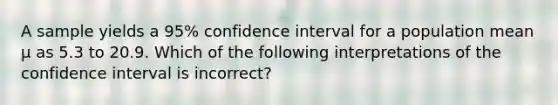 A sample yields a 95% confidence interval for a population mean µ as 5.3 to 20.9. Which of the following interpretations of the confidence interval is incorrect?