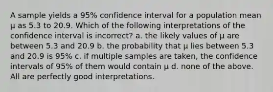 A sample yields a 95% confidence interval for a population mean µ as 5.3 to 20.9. Which of the following interpretations of the confidence interval is incorrect? a. the likely values of µ are between 5.3 and 20.9 b. the probability that µ lies between 5.3 and 20.9 is 95% c. if multiple samples are taken, the confidence intervals of 95% of them would contain µ d. none of the above. All are perfectly good interpretations.