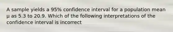 A sample yields a 95% confidence interval for a population mean µ as 5.3 to 20.9. Which of the following interpretations of the confidence interval is incorrect