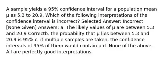 A sample yields a 95% confidence interval for a population mean µ as 5.3 to 20.9. Which of the following interpretations of the confidence interval is incorrect? Selected Answer: Incorrect [None Given] Answers: a. The likely values of µ are between 5.3 and 20.9 Correctb. the probability that µ lies between 5.3 and 20.9 is 95% c. if multiple samples are taken, the confidence intervals of 95% of them would contain µ d. None of the above. All are perfectly good interpretations.