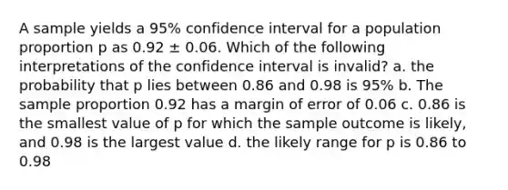 A sample yields a 95% confidence interval for a population proportion p as 0.92 ± 0.06. Which of the following interpretations of the confidence interval is invalid? a. the probability that p lies between 0.86 and 0.98 is 95% b. The sample proportion 0.92 has a margin of error of 0.06 c. 0.86 is the smallest value of p for which the sample outcome is likely, and 0.98 is the largest value d. the likely range for p is 0.86 to 0.98