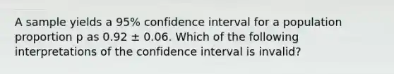 A sample yields a 95% confidence interval for a population proportion p as 0.92 ± 0.06. Which of the following interpretations of the confidence interval is invalid?