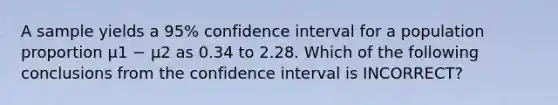 A sample yields a 95% confidence interval for a population proportion µ1 − µ2 as 0.34 to 2.28. Which of the following conclusions from the confidence interval is INCORRECT?