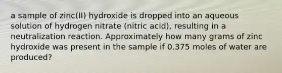 a sample of zinc(II) hydroxide is dropped into an aqueous solution of hydrogen nitrate (nitric acid), resulting in a neutralization reaction. Approximately how many grams of zinc hydroxide was present in the sample if 0.375 moles of water are produced?