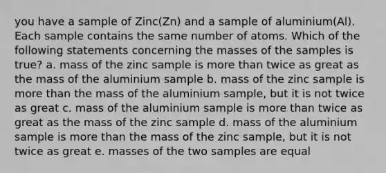 you have a sample of Zinc(Zn) and a sample of aluminium(Al). Each sample contains the same number of atoms. Which of the following statements concerning the masses of the samples is true? a. mass of the zinc sample is more than twice as great as the mass of the aluminium sample b. mass of the zinc sample is more than the mass of the aluminium sample, but it is not twice as great c. mass of the aluminium sample is more than twice as great as the mass of the zinc sample d. mass of the aluminium sample is more than the mass of the zinc sample, but it is not twice as great e. masses of the two samples are equal