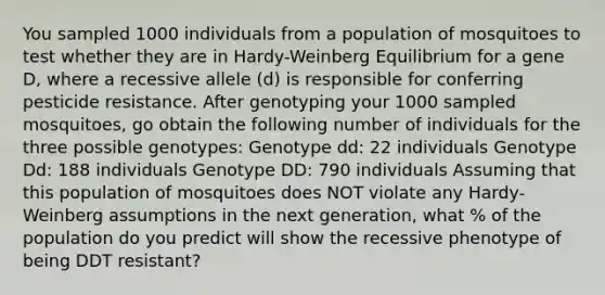 You sampled 1000 individuals from a population of mosquitoes to test whether they are in Hardy-Weinberg Equilibrium for a gene D, where a recessive allele (d) is responsible for conferring pesticide resistance. After genotyping your 1000 sampled mosquitoes, go obtain the following number of individuals for the three possible genotypes: Genotype dd: 22 individuals Genotype Dd: 188 individuals Genotype DD: 790 individuals Assuming that this population of mosquitoes does NOT violate any Hardy-Weinberg assumptions in the next generation, what % of the population do you predict will show the recessive phenotype of being DDT resistant?