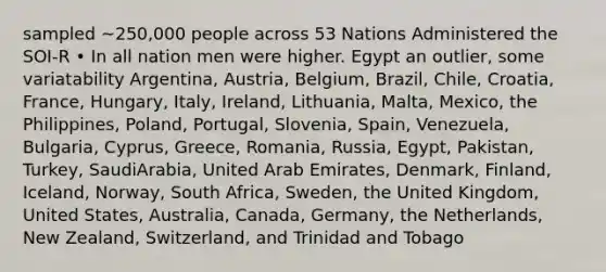 sampled ~250,000 people across 53 Nations Administered the SOI-R • In all nation men were higher. Egypt an outlier, some variatability Argentina, Austria, Belgium, Brazil, Chile, Croatia, France, Hungary, Italy, Ireland, Lithuania, Malta, Mexico, the Philippines, Poland, Portugal, Slovenia, Spain, Venezuela, Bulgaria, Cyprus, Greece, Romania, Russia, Egypt, Pakistan, Turkey, SaudiArabia, United Arab Emirates, Denmark, Finland, Iceland, Norway, South Africa, Sweden, the United Kingdom, United States, Australia, Canada, Germany, the Netherlands, New Zealand, Switzerland, and Trinidad and Tobago