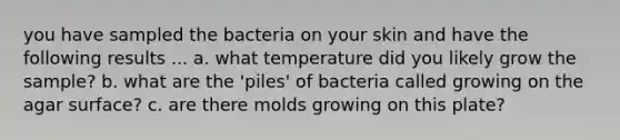 you have sampled the bacteria on your skin and have the following results ... a. what temperature did you likely grow the sample? b. what are the 'piles' of bacteria called growing on the agar surface? c. are there molds growing on this plate?