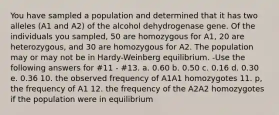 You have sampled a population and determined that it has two alleles (A1 and A2) of the alcohol dehydrogenase gene. Of the individuals you sampled, 50 are homozygous for A1, 20 are heterozygous, and 30 are homozygous for A2. The population may or may not be in Hardy-Weinberg equilibrium. -Use the following answers for #11 - #13. a. 0.60 b. 0.50 c. 0.16 d. 0.30 e. 0.36 10. the observed frequency of A1A1 homozygotes 11. p, the frequency of A1 12. the frequency of the A2A2 homozygotes if the population were in equilibrium