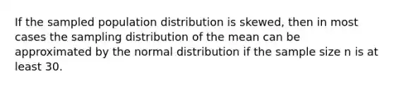 If the sampled population distribution is skewed, then in most cases the sampling distribution of the mean can be approximated by the normal distribution if the sample size n is at least 30.