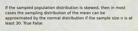 If the sampled population distribution is skewed, then in most cases the sampling distribution of the mean can be approximated by the normal distribution if the sample size n is at least 30. True False