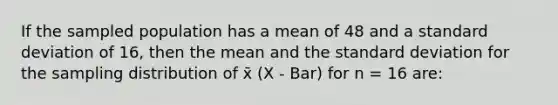 If the sampled population has a mean of 48 and a standard deviation of 16, then the mean and the standard deviation for the sampling distribution of x̄ (X - Bar) for n = 16 are: