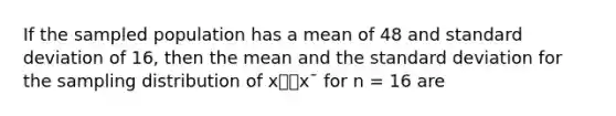 If the sampled population has a mean of 48 and standard deviation of 16, then the mean and the standard deviation for the sampling distribution of x⎯⎯x¯ for n = 16 are