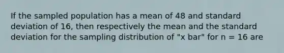 If the sampled population has a mean of 48 and standard deviation of 16, then respectively the mean and the standard deviation for the sampling distribution of "x bar" for n = 16 are