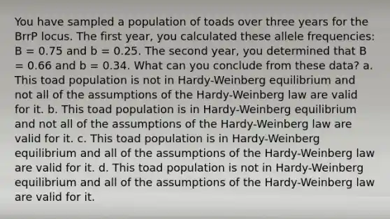 You have sampled a population of toads over three years for the BrrP locus. The first year, you calculated these allele frequencies: B = 0.75 and b = 0.25. The second year, you determined that B = 0.66 and b = 0.34. What can you conclude from these data? a. This toad population is not in Hardy-Weinberg equilibrium and not all of the assumptions of the Hardy-Weinberg law are valid for it. b. This toad population is in Hardy-Weinberg equilibrium and not all of the assumptions of the Hardy-Weinberg law are valid for it. c. This toad population is in Hardy-Weinberg equilibrium and all of the assumptions of the Hardy-Weinberg law are valid for it. d. This toad population is not in Hardy-Weinberg equilibrium and all of the assumptions of the Hardy-Weinberg law are valid for it.