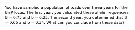 You have sampled a population of toads over three years for the BrrP locus. The first year, you calculated these allele frequencies: B = 0.75 and b = 0.25. The second year, you determined that B = 0.66 and b = 0.34. What can you conclude from these data?