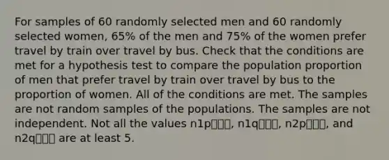 For samples of 60 randomly selected men and 60 randomly selected women, 65% of the men and 75% of the women prefer travel by train over travel by bus. Check that the conditions are met for a hypothesis test to compare the population proportion of men that prefer travel by train over travel by bus to the proportion of women. All of the conditions are met. The samples are not random samples of the populations. The samples are not independent. Not all the values n1p⎯⎯⎯, n1q⎯⎯⎯, n2p⎯⎯⎯, and n2q⎯⎯⎯ are at least 5.