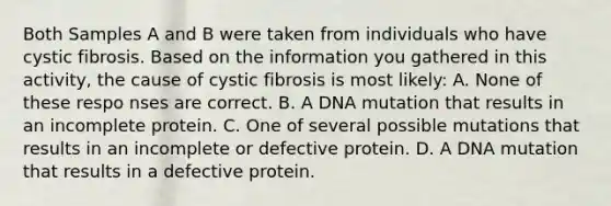 Both Samples A and B were taken from individuals who have cystic fibrosis. Based on the information you gathered in this activity, the cause of cystic fibrosis is most likely: A. None of these respo nses are correct. B. A DNA mutation that results in an incomplete protein. C. One of several possible mutations that results in an incomplete or defective protein. D. A DNA mutation that results in a defective protein.