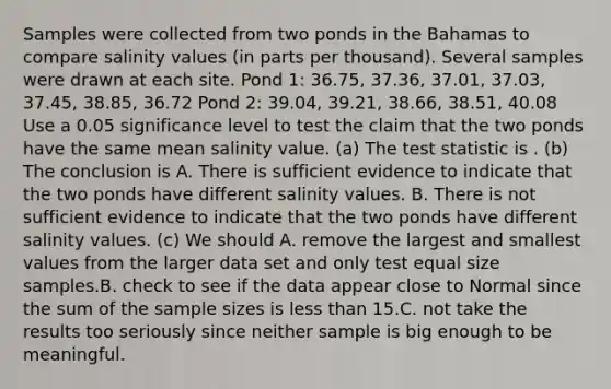 Samples were collected from two ponds in the Bahamas to compare salinity values (in parts per thousand). Several samples were drawn at each site. Pond 1: 36.75, 37.36, 37.01, 37.03, 37.45, 38.85, 36.72 Pond 2: 39.04, 39.21, 38.66, 38.51, 40.08 Use a 0.05 significance level to test the claim that the two ponds have the same mean salinity value. (a) <a href='https://www.questionai.com/knowledge/kzeQt8hpQB-the-test-statistic' class='anchor-knowledge'>the test statistic</a> is . (b) The conclusion is A. There is sufficient evidence to indicate that the two ponds have different salinity values. B. There is not sufficient evidence to indicate that the two ponds have different salinity values. (c) We should A. remove the largest and smallest values from the larger data set and only test equal size samples.B. check to see if the data appear close to Normal since the sum of the sample sizes is <a href='https://www.questionai.com/knowledge/k7BtlYpAMX-less-than' class='anchor-knowledge'>less than</a> 15.C. not take the results too seriously since neither sample is big enough to be meaningful.