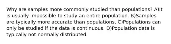 Why are samples more commonly studied than populations? A)It is usually impossible to study an entire population. B)Samples are typically more accurate than populations. C)Populations can only be studied if the data is continuous. D)Population data is typically not normally distributed.