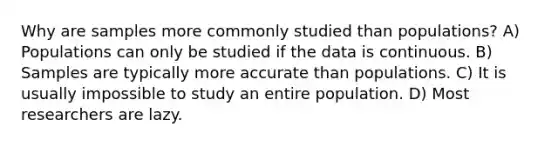 Why are samples more commonly studied than populations? A) Populations can only be studied if the data is continuous. B) Samples are typically more accurate than populations. C) It is usually impossible to study an entire population. D) Most researchers are lazy.