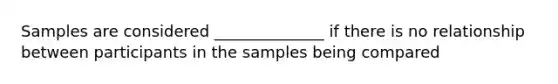 Samples are considered ______________ if there is no relationship between participants in the samples being compared