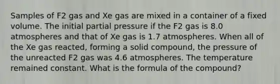 Samples of F2 gas and Xe gas are mixed in a container of a fixed volume. The initial partial pressure if the F2 gas is 8.0 atmospheres and that of Xe gas is 1.7 atmospheres. When all of the Xe gas reacted, forming a solid compound, the pressure of the unreacted F2 gas was 4.6 atmospheres. The temperature remained constant. What is the formula of the compound?