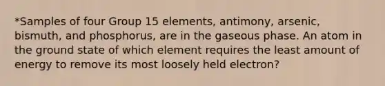 *Samples of four Group 15 elements, antimony, arsenic, bismuth, and phosphorus, are in the gaseous phase. An atom in the ground state of which element requires the least amount of energy to remove its most loosely held electron?