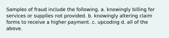 Samples of fraud include the following. a. knowingly billing for services or supplies not provided. b. knowingly altering claim forms to receive a higher payment. c. upcoding d. all of the above.