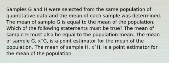 Samples G and H were selected from the same population of quantitative data and the mean of each sample was determined. The mean of sample G is equal to the mean of the population. Which of the following statements must be true? The mean of sample H must also be equal to the population mean. The mean of sample G, x¯G, is a point estimator for the mean of the population. The mean of sample H, x¯H, is a point estimator for the mean of the population.