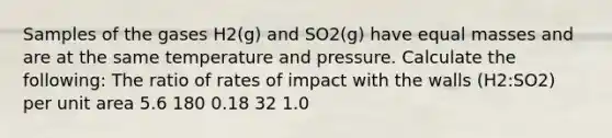 Samples of the gases H2(g) and SO2(g) have equal masses and are at the same temperature and pressure. Calculate the following: The ratio of rates of impact with the walls (H2:SO2) per unit area 5.6 180 0.18 32 1.0