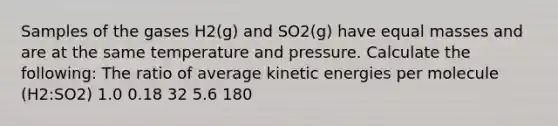 Samples of the gases H2(g) and SO2(g) have equal masses and are at the same temperature and pressure. Calculate the following: The ratio of average kinetic energies per molecule (H2:SO2) 1.0 0.18 32 5.6 180