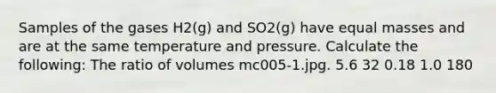 Samples of the gases H2(g) and SO2(g) have equal masses and are at the same temperature and pressure. Calculate the following: The ratio of volumes mc005-1.jpg. 5.6 32 0.18 1.0 180