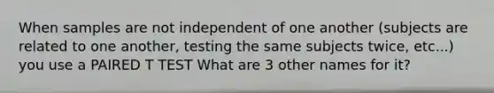 When samples are not independent of one another (subjects are related to one another, testing the same subjects twice, etc...) you use a PAIRED T TEST What are 3 other names for it?