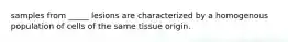 samples from _____ lesions are characterized by a homogenous population of cells of the same tissue origin.