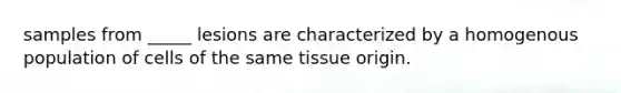 samples from _____ lesions are characterized by a homogenous population of cells of the same tissue origin.