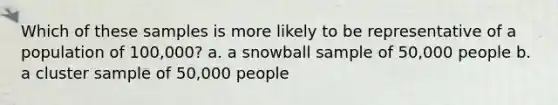 Which of these samples is more likely to be representative of a population of 100,000? a. a snowball sample of 50,000 people b. a cluster sample of 50,000 people