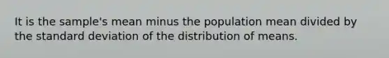 It is the sample's mean minus the population mean divided by the standard deviation of the distribution of means.