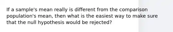 If a sample's mean really is different from the comparison population's mean, then what is the easiest way to make sure that the null hypothesis would be rejected?