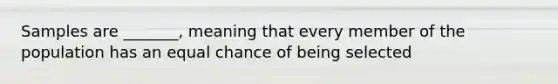 Samples are _______, meaning that every member of the population has an equal chance of being selected
