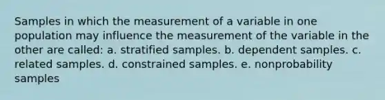 Samples in which the measurement of a variable in one population may influence the measurement of the variable in the other are called: a. stratified samples. b. dependent samples. c. related samples. d. constrained samples. e. nonprobability samples