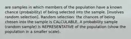 are samples in which members of the population have a known chance (probability) of being selected into the sample. [involves random selection]. Random selection: the chances of being chosen into the sample is CALCULABLE. A probability sample (random sample) is REPRESENTATIVE of the population (show the population in a smaller scale).