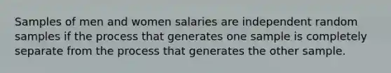 Samples of men and women salaries are independent random samples if the process that generates one sample is completely separate from the process that generates the other sample.