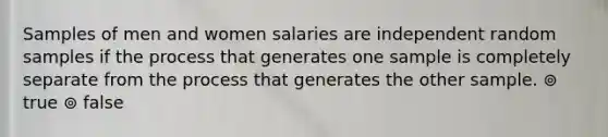 Samples of men and women salaries are independent random samples if the process that generates one sample is completely separate from the process that generates the other sample. ⊚ true ⊚ false