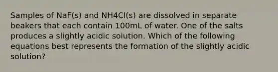 Samples of NaF(s) and NH4Cl(s) are dissolved in separate beakers that each contain 100mL of water. One of the salts produces a slightly acidic solution. Which of the following equations best represents the formation of the slightly acidic solution?