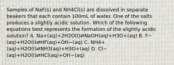 Samples of NaF(s) and NH4Cl(s) are dissolved in separate beakers that each contain 100mL of water. One of the salts produces a slightly acidic solution. Which of the following equations best represents the formation of the slightly acidic solution? A. Na+(aq)+2H2O(l)⇄NaOH(aq)+H3O+(aq) B. F−(aq)+H2O(l)⇄HF(aq)+OH−(aq) C. NH4+(aq)+H2O(l)⇄NH3(aq)+H3O+(aq) D. Cl−(aq)+H2O(l)⇄HCl(aq)+OH−(aq)