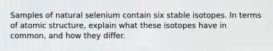 Samples of natural selenium contain six stable isotopes. In terms of atomic structure, explain what these isotopes have in common, and how they differ.