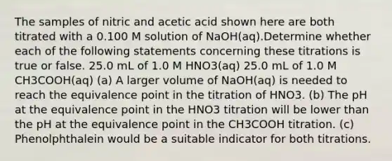 The samples of nitric and acetic acid shown here are both titrated with a 0.100 M solution of NaOH(aq).Determine whether each of the following statements concerning these titrations is true or false. 25.0 mL of 1.0 M HNO3(aq) 25.0 mL of 1.0 M CH3COOH(aq) (a) A larger volume of NaOH(aq) is needed to reach the equivalence point in the titration of HNO3. (b) The pH at the equivalence point in the HNO3 titration will be lower than the pH at the equivalence point in the CH3COOH titration. (c) Phenolphthalein would be a suitable indicator for both titrations.