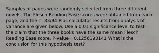 Samples of pages were randomly selected from three different novels. The Flesch Reading Ease scores were obtained from each​ page, and the​ TI-83/84 Plus calculator results from analysis of variance are given below. Use a 0.01 significance level to test the claim that the three books have the same mean Flesch Reading Ease score. P-value= 0.1256193141 What is the conclusion for this hypothesis​ test?