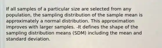 If all samples of a particular size are selected from any population, the sampling distribution of the sample mean is approximately a normal distribution. This approximation improves with larger samples. -It defines the shape of the sampling distribution means (SDM) including the mean and standard deviation.